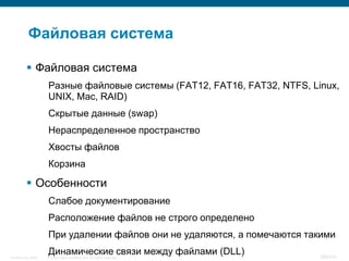 Файловая система

           Файловая система
                    Разные файловые системы (FAT12, FAT16, FAT32, NTFS, Linux,
                    UNIX, Mac, RAID)
                    Скрытые данные (swap)
                    Нераспределенное пространство
                    Хвосты файлов
                    Корзина

           Особенности
                    Слабое документирование
                    Расположение файлов не строго определено
                    При удалении файлов они не удаляются, а помечаются такими

InfoSecurity 2008
                    Динамические связи между файлами (DLL)
                    © 2008 Cisco Systems, Inc. All rights reserved.       366/431
 