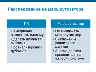 Расследование на маршрутизаторе


                                              ПК                        Маршрутизатор

            • Немедленно                                              • Не выключать
              выключить систему                                         маршрутизатор
            • Сделать дубликат                                        • Выключение
              системы                                                   удалить все
            • Проанализировать                                          данные
              дубликат                                                • Анализ должен
                                                                        проводиться на
                                                                        «живой» системе


InfoSecurity 2008   © 2008 Cisco Systems, Inc. All rights reserved.                       368/431
 
