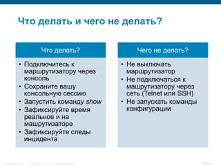 Что делать и чего не делать?

                                Что делать?                                Чего не делать?

            • Подключитесь к                                          • Не выключать
              маршрутизатору через                                      маршрутизатор
              консоль                                                 • Не подключаться к
            • Сохраните вашу                                            машрутизатору через
              консольную сессию                                         сеть (Telnet или SSH)
            • Запустить команду show                                  • Не запускать команды
            • Зафиксируйте время                                        конфигурации
              реальное и на
              машрутизаторе
            • Зафиксируйте следы
              инцидента


InfoSecurity 2008   © 2008 Cisco Systems, Inc. All rights reserved.                             369/431
 