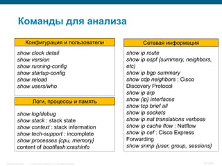 Команды для анализа

                    Конфигурация и пользователи                              Сетевая информация
          show clock detail                                            show ip route
          show version                                                 show ip ospf {summary, neighbors,
          show running-config                                          etc)
          show startup-config                                          show ip bgp summary
          show reload                                                  show cdp neighbors : Cisco
          show users/who                                               Discovery Protocol
                                                                       show ip arp
                       Логи, процессы и память                         show {ip} interfaces
                                                                       show tcp brief all
          show log/debug                                               show ip sockets
          show stack : stack state                                     show ip nat translations verbose
          show context : stack information                             show ip cache flow : Netflow
          show tech-support : incomplete                               show ip cef : Cisco Express
          show processes {cpu, memory}                                 Forwarding
          content of bootflash:crashinfo                               show snmp {user, group, sessions}


InfoSecurity 2008    © 2008 Cisco Systems, Inc. All rights reserved.                                371/431
 