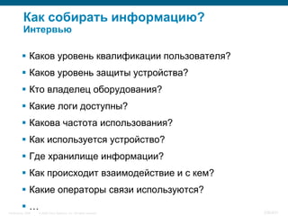 Как собирать информацию?
           Интервью

           Каков уровень квалификации пользователя?
           Каков уровень защиты устройства?
           Кто владелец оборудования?
           Какие логи доступны?
           Какова частота использования?
           Как используется устройство?
           Где хранилище информации?
           Как происходит взаимодействие и с кем?
           Какие операторы связи используются?
          …
InfoSecurity 2008   © 2008 Cisco Systems, Inc. All rights reserved.   336/431
 