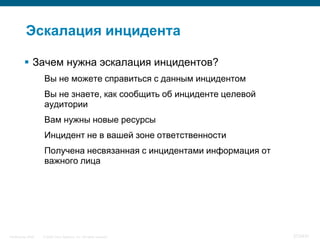 Эскалация инцидента

           Зачем нужна эскалация инцидентов?
                    Вы не можете справиться с данным инцидентом
                    Вы не знаете, как сообщить об инциденте целевой
                    аудитории
                    Вам нужны новые ресурсы
                    Инцидент не в вашей зоне ответственности
                    Получена несвязанная с инцидентами информация от
                    важного лица




InfoSecurity 2008   © 2008 Cisco Systems, Inc. All rights reserved.    373/431
 