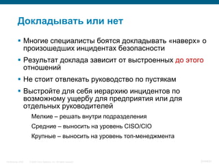 Докладывать или нет
            Многие специалисты боятся докладывать «наверх» о
             произошедших инцидентах безопасности
            Результат доклада зависит от выстроенных до этого
             отношений
            Не стоит отвлекать руководство по пустякам
            Выстройте для себя иерархию инцидентов по
             возможному ущербу для предприятия или для
             отдельных руководителей
                     Мелкие – решать внутри подразделения
                     Средние – выносить на уровень CISO/CIO
                     Крупные – выносить на уровень топ-менеджмента



InfoSecurity 2008   © 2008 Cisco Systems, Inc. All rights reserved.   374/431
 