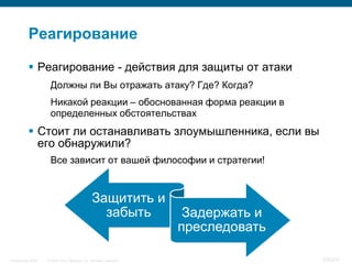 Реагирование

            Реагирование - действия для защиты от атаки
                     Должны ли Вы отражать атаку? Где? Когда?
                     Никакой реакции – обоснованная форма реакции в
                     определенных обстоятельствах
            Стоит ли останавливать злоумышленника, если вы
             его обнаружили?
                     Все зависит от вашей философии и стратегии!


                                                 Защитить и
                                                   забыть              Задержать и
                                                                      преследовать

InfoSecurity 2008   © 2008 Cisco Systems, Inc. All rights reserved.                  376/431
 