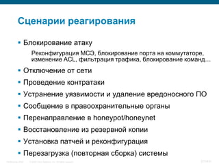Сценарии реагирования

            Блокирование атаку
                     Реконфигурация МСЭ, блокирование порта на коммутаторе,
                     изменение ACL, фильтрация трафика, блокирование команд…
            Отключение от сети
            Проведение контратаки
            Устранение уязвимости и удаление вредоносного ПО
            Сообщение в правоохранительные органы
            Перенаправление в honeypot/honeynet
            Восстановление из резервной копии
            Установка патчей и реконфигурация
            Перезагрузка (повторная сборка) системы
InfoSecurity 2008   © 2008 Cisco Systems, Inc. All rights reserved.     377/431
 