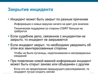Закрытие инцидента

            Инцидент может быть закрыт по разным причинам
                     Информация о новых вирусах ничего не дает для анализа
                     Техническая поддержка со стороны CSIRT больше не
                     требуется
            Если судебное дело, связанное с инцидентом не
             закрыто, то инцидент не закрывается
            Если инцидент закрыт, то необходимо уведомить об
             этом все заинтересованные стороны
                     Чтобы не было путаницы, недопонимания и неоправданных
                     ожиданий
            При появлении новой важной информации инцидент
             может быть открыт заново или объединен с другим
                     Если это не продолжение предыдущего расследования, то
InfoSecurity 2008
                     инцидент лучше создать заново
                    © 2008 Cisco Systems, Inc. All rights reserved.        380/431
 