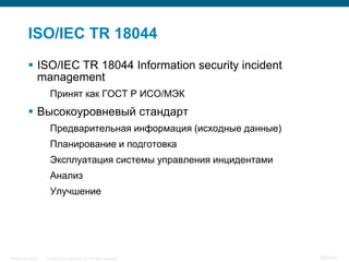 ISO/IEC TR 18044
            ISO/IEC TR 18044 Information security incident
             management
                     Принят как ГОСТ Р ИСО/МЭК
            Высокоуровневый стандарт
                     Предварительная информация (исходные данные)
                     Планирование и подготовка
                     Эксплуатация системы управления инцидентами
                     Анализ
                     Улучшение




InfoSecurity 2008   © 2008 Cisco Systems, Inc. All rights reserved.   382/431
 