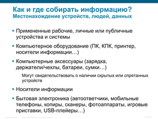 Как и где собирать информацию?
           Местонахождение устройств, людей, данных

           Примененные рабочие, личные или публичные
            устройства и системы
           Компьютерное оборудование (ПК, КПК, принтер,
            носители информации…)
           Компьютерные аксессуары (зарядка,
            держатели/чехлы, батареи, сумки…)
                    Могут свидетельствовать о наличии скрытых или спрятанных
                    устройств

           Носители информации
           Бытовая электроника (автоответчики, мобильные
            телефоны, копиры, сканеры, фотоаппараты, игровые
            приставки, USB-плейеры…)
InfoSecurity 2008   © 2008 Cisco Systems, Inc. All rights reserved.       337/431
 