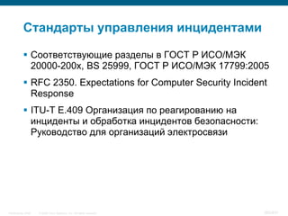Стандарты управления инцидентами

            Соответствующие разделы в ГОСТ Р ИСО/МЭК
             20000-200х, BS 25999, ГОСТ Р ИСО/МЭК 17799:2005
            RFC 2350. Expectations for Computer Security Incident
             Response
            ITU-T E.409 Организация по реагированию на
             инциденты и обработка инцидентов безопасности:
             Руководство для организаций электросвязи




InfoSecurity 2008   © 2008 Cisco Systems, Inc. All rights reserved.   383/431
 