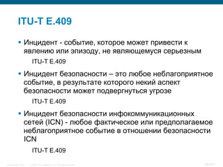 ITU-T E.409

            Инцидент - событие, которое может привести к
             явлению или эпизоду, не являющемуся серьезным
                     ITU-T E.409

            Инцидент безопасности – это любое неблагоприятное
             событие, в результате которого некий аспект
             безопасности может подвергнуться угрозе
                     ITU-T E.409

            Инцидент безопасности инфокоммуникационных
             сетей (ICN) - любое фактическое или предполагаемое
             неблагоприятное событие в отношении безопасности
             ICN
                     ITU-T E.409

InfoSecurity 2008   © 2008 Cisco Systems, Inc. All rights reserved.   385/431
 