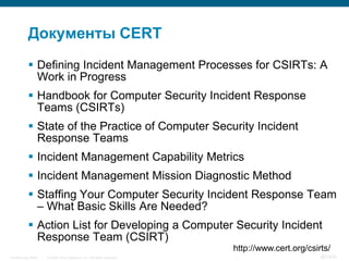 Документы CERT
            Defining Incident Management Processes for CSIRTs: A
             Work in Progress
            Handbook for Computer Security Incident Response
             Teams (CSIRTs)
            State of the Practice of Computer Security Incident
             Response Teams
            Incident Management Capability Metrics
            Incident Management Mission Diagnostic Method
            Staffing Your Computer Security Incident Response Team
             – What Basic Skills Are Needed?
            Action List for Developing a Computer Security Incident
             Response Team (CSIRT)
                                                                      http://www.cert.org/csirts/
InfoSecurity 2008   © 2008 Cisco Systems, Inc. All rights reserved.                           387/431
 