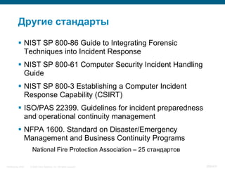 Другие стандарты

            NIST SP 800-86 Guide to Integrating Forensic
             Techniques into Incident Response
            NIST SP 800-61 Computer Security Incident Handling
             Guide
            NIST SP 800-3 Establishing a Computer Incident
             Response Capability (CSIRT)
            ISO/PAS 22399. Guidelines for incident preparedness
             and operational continuity management
            NFPA 1600. Standard on Disaster/Emergency
             Management and Business Continuity Programs
                     National Fire Protection Association – 25 стандартов

InfoSecurity 2008   © 2008 Cisco Systems, Inc. All rights reserved.         388/431
 