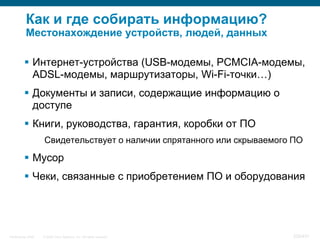Как и где собирать информацию?
           Местонахождение устройств, людей, данных

           Интернет-устройства (USB-модемы, PCMCIA-модемы,
            ADSL-модемы, маршрутизаторы, Wi-Fi-точки…)
           Документы и записи, содержащие информацию о
            доступе
           Книги, руководства, гарантия, коробки от ПО
                    Свидетельствует о наличии спрятанного или скрываемого ПО

           Мусор
           Чеки, связанные с приобретением ПО и оборудования




InfoSecurity 2008   © 2008 Cisco Systems, Inc. All rights reserved.      338/431
 