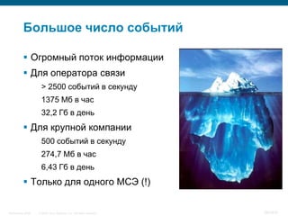 Большое число событий

            Огромный поток информации
            Для оператора связи
                     > 2500 событий в секунду
                     1375 Мб в час
                     32,2 Гб в день
            Для крупной компании
                     500 событий в секунду
                     274,7 Мб в час
                     6,43 Гб в день
            Только для одного МСЭ (!)


InfoSecurity 2008   © 2008 Cisco Systems, Inc. All rights reserved.   397/431
 