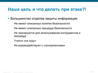 Наша цель и что делать при атаке?!

            Большинство отделов защиты информации
                     Не имеют описанных политик безопасности
                     Не имеют описанных процедур безопасности
                     Не тренируются для использования инструментов и
                     процедур
                     Учатся «на ходу»
                     Не взаимодействуют с «контрагентами»




InfoSecurity 2008   © 2008 Cisco Systems, Inc. All rights reserved.    398/431
 