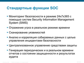 Стандартные функции SOC

            Мониторинг безопасности в режиме 24x7x365 с
             помощью систем Security Information Management
             System (SIMS)
            Отражение угроз в реальном режиме времени
            Сканирование уязвимостей
            Анализ и корреляция собираемых данных с целью
             управления инцидентами безопасности
            Централизованное управление средствами защиты
            Генерация периодических и в реальном времени
             отчетов о состоянии защищенности и результатах
             аудита
InfoSecurity 2008   © 2008 Cisco Systems, Inc. All rights reserved.   401/431
 