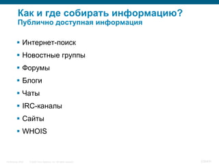 Как и где собирать информацию?
           Публично доступная информация

           Интернет-поиск
           Новостные группы
           Форумы
           Блоги
           Чаты
           IRC-каналы
           Сайты
           WHOIS


InfoSecurity 2008   © 2008 Cisco Systems, Inc. All rights reserved.   339/431
 