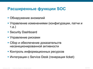 Расширенные функции SOC

            Обнаружение аномалий
            Управление изменениями (конфигурации, патчи и
             т.д.)
            Security Dashboard
            Управление рисками
            Сбор и обеспечение доказательств
             несанкционированной активности
            Контроль информационных ресурсов
            Интеграция c Service Desk (генерация ticket)


InfoSecurity 2008   © 2008 Cisco Systems, Inc. All rights reserved.   407/431
 