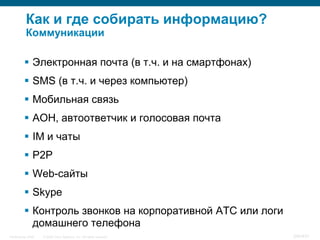 Как и где собирать информацию?
           Коммуникации

           Электронная почта (в т.ч. и на смартфонах)
           SMS (в т.ч. и через компьютер)
           Мобильная связь
           АОН, автоответчик и голосовая почта
           IM и чаты
           P2P
           Web-сайты
           Skype
           Контроль звонков на корпоративной АТС или логи
            домашнего телефона
InfoSecurity 2008   © 2008 Cisco Systems, Inc. All rights reserved.   340/431
 