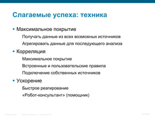 Слагаемые успеха: техника

            Максимальное покрытие
                     Получать данные из всех возможных источников
                     Агрегировать данные для последующего анализа
            Корреляция
                     Максимальное покрытие
                     Встроенные и пользовательские правила
                     Подключение собственных источников
            Ускорение
                     Быстрое реагирование
                     «Робот-консультант» (помощник)



InfoSecurity 2008   © 2008 Cisco Systems, Inc. All rights reserved.   417/431
 