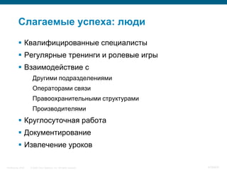 Слагаемые успеха: люди

            Квалифицированные специалисты
            Регулярные тренинги и ролевые игры
            Взаимодействие с
                     Другими подразделениями
                     Операторами связи
                     Правоохранительными структурами
                     Производителями
            Круглосуточная работа
            Документирование
            Извлечение уроков

InfoSecurity 2008   © 2008 Cisco Systems, Inc. All rights reserved.   419/431
 