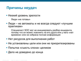 Причины неудач

           Низкий уровень зрелости
                    Люди «не готовы»
           Люди – не автоматы и не всегда следуют «лучшим
            практикам»
                    Специалист SOC мог не инициировать разбор инцидента,
                    потому что он может повлиять на его друга или у него «нет
                    времени» или не собрана полная информация
           Нет ресурсов для выполнения работ
           Не установлены цели или они не приоритезированы
           Попытка «съесть слона» целиком
           Дело не доведено до конца

InfoSecurity 2008   © 2008 Cisco Systems, Inc. All rights reserved.             421/431
 