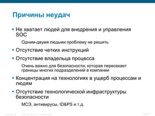 Причины неудач

           Не хватает людей для внедрения и управления
            SOC
                    Одним-двумя людьми проблему не решить
           Отсутствие четких инструкций
           Отсутствие владельца процесса
                    Очень важно для безопасности, которая пересекает
                    границы многих подразделений в компании
           Концентрация на технологиях в ущерб процессам и
            людям
           Отсутствие технологической инфраструктуры
            безопасности
                    МСЭ, антивирусы, ID&PS и т.д.

InfoSecurity 2008   © 2008 Cisco Systems, Inc. All rights reserved.    422/431
 