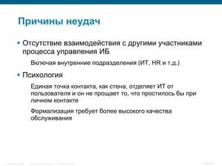 Причины неудач

           Отсутствие взаимодействия с другими участниками
            процесса управления ИБ
                    Включая внутренние подразделения (ИТ, HR и т.д.)

           Психология
                    Единая точка контакта, как стена, отделяет ИТ от
                    пользователя и он не прощает то, что простилось бы при
                    личном контакте
                    Формализация требует более высокого качества
                    обслуживания




InfoSecurity 2008   © 2008 Cisco Systems, Inc. All rights reserved.          423/431
 