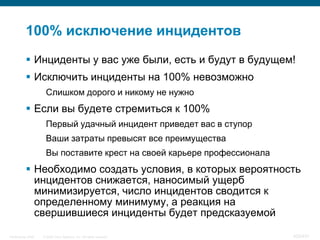 100% исключение инцидентов
            Инциденты у вас уже были, есть и будут в будущем!
            Исключить инциденты на 100% невозможно
                     Слишком дорого и никому не нужно
            Если вы будете стремиться к 100%
                     Первый удачный инцидент приведет вас в ступор
                     Ваши затраты превысят все преимущества
                     Вы поставите крест на своей карьере профессионала
            Необходимо создать условия, в которых вероятность
             инцидентов снижается, наносимый ущерб
             минимизируется, число инцидентов сводится к
             определенному минимуму, а реакция на
             свершившиеся инциденты будет предсказуемой

InfoSecurity 2008   © 2008 Cisco Systems, Inc. All rights reserved.      425/431
 