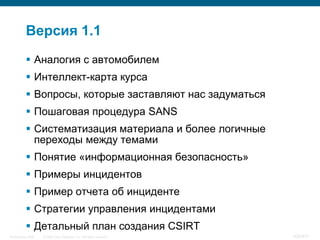 Версия 1.1
            Аналогия с автомобилем
            Интеллект-карта курса
            Вопросы, которые заставляют нас задуматься
            Пошаговая процедура SANS
            Систематизация материала и более логичные
             переходы между темами
            Понятие «информационная безопасность»
            Примеры инцидентов
            Пример отчета об инциденте
            Стратегии управления инцидентами
            Детальный план создания CSIRT
InfoSecurity 2008   © 2008 Cisco Systems, Inc. All rights reserved.   428/431
 