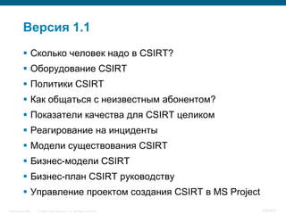Версия 1.1
            Сколько человек надо в CSIRT?
            Оборудование CSIRT
            Политики CSIRT
            Как общаться с неизвестным абонентом?
            Показатели качества для CSIRT целиком
            Реагирование на инциденты
            Модели существования CSIRT
            Бизнес-модели CSIRT
            Бизнес-план CSIRT руководству
            Управление проектом создания CSIRT в MS Project
InfoSecurity 2008   © 2008 Cisco Systems, Inc. All rights reserved.   429/431
 