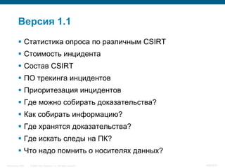 Версия 1.1
            Статистика опроса по различным CSIRT
            Стоимость инцидента
            Состав CSIRT
            ПО трекинга инцидентов
            Приоритезация инцидентов
            Где можно собирать доказательства?
            Как собирать информацию?
            Где хранятся доказательства?
            Где искать следы на ПК?
            Что надо помнить о носителях данных?
InfoSecurity 2008   © 2008 Cisco Systems, Inc. All rights reserved.   430/431
 