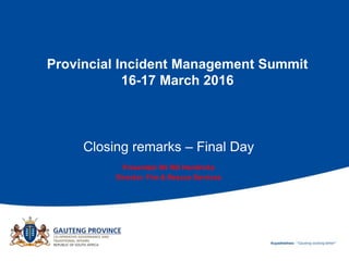 Provincial Incident Management Summit
16-17 March 2016
Closing remarks – Final Day
Presented: Mr RG Hendricks
Director: Fire & Rescue Services
 