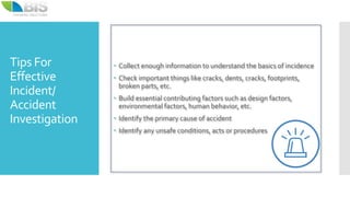 Tips For
Effective
Incident/
Accident
Investigation
 Collect enough information to understand the basics of incidence
 Check important things like cracks, dents, cracks, footprints,
broken parts, etc.
 Build essential contributing factors such as design factors,
environmental factors, human behavior, etc.
 Identify the primary cause of accident
 Identify any unsafe conditions, acts or procedures
 