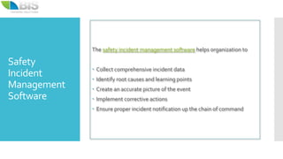 Safety
Incident
Management
Software
The safety incident management software helps organization to
 Collect comprehensive incident data
 Identify root causes and learning points
 Create an accurate picture of the event
 Implement corrective actions
 Ensure proper incident notification up the chain of command
 