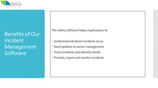 Benefits ofOur
Incident
Management
Software
The safety software helps organization to
 Understand all about incidents occur
 Send updates to senior management
 Track incidents and identify trends
 Prevent, report and resolve incidents
 