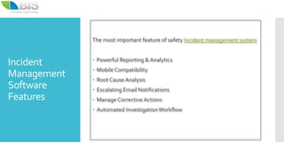 Incident
Management
Software
Features
The most important feature of safety Incident management system
 Powerful Reporting & Analytics
 Mobile Compatibility
 Root Cause Analysis
 Escalating Email Notifications
 ManageCorrective Actions
 Automated InvestigationWorkflow
 