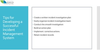 Tips for
Developing a
Successful
Incident
Management
System
 Create a written incident investigation plan
 Easily organize incident investigation team
 Conduct the smooth investigation
 Build an action plan
 Implement corrective actions
 Retain incident records
 