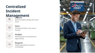 Centralized
Incident
Management
Store
Centralize all data in one secure
location
Analyze
Identify patterns and prevention
opportunities
Capture
Record incidents quickly with smart
forms
Respond
Deploy appropriate resources
immediately
 