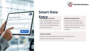 Smart Data
Entry
Voice-to-Text
Dictate reports hands-free. Perfect for field personnel.
Reduces documentation time by 65%.
Intelligent Forms
Forms adapt based on incident
type. Field validation prevents
errors. Auto-complete speeds
up documentation.
Media Integration
Attach photos directly from
mobile devices. Include video
evidence with timestamps. Link
relevant documentation
instantly.
 