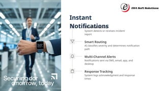 Instant
Notifications
Smart Routing
AI classifies severity and determines notification
path
Incident Occurs
System detects or receives incident
report
Response Tracking
System logs acknowledgment and response
times
Multi-Channel Alerts
Notifications sent via SMS, email, app, and
desktop
 