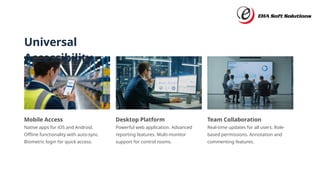 Universal
Accessibility
Mobile Access
Native apps for iOS and Android.
Offline functionality with auto-sync.
Biometric login for quick access.
Desktop Platform
Powerful web application. Advanced
reporting features. Multi-monitor
support for control rooms.
Team Collaboration
Real-time updates for all users. Role-
based permissions. Annotation and
commenting features.
 