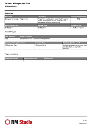 Resource Description Division/Department
Computer (desktop) - Programmer Progamers workstations are critical resource
for the development of new products, and
Manageing existing application.s
MIS
Risk Ranking Areas Of Impact
High Programming and Development Department.
Template Column Requirement Item Description
Maximum Disruption Period Recovery Time Minimum Service Level
5 2Business Days 2 Business Days Ability to access programming data
remotely from an alternate
machine.
Impact Analysis
Requirement Items
Assessment Date Review Date Signed Off By
01/12/2016 05/12/2016 Safwan Hashmi
Resources
04/12/2016
6 / 12
Incident Management Plan
BCM xeosolutions
 