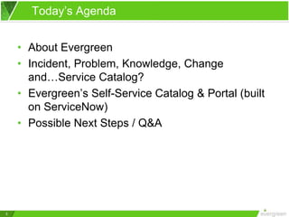 3
Today’s Agenda
• About Evergreen
• Incident, Problem, Knowledge, Change
and…Service Catalog?
• Evergreen’s Self-Service Catalog & Portal (built
on ServiceNow)
• Possible Next Steps / Q&A
 