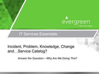 IT Services Essentials:
Incident, Problem, Knowledge, Change
and…Service Catalog?
Answer the Question – Why Are We Doing This?
 