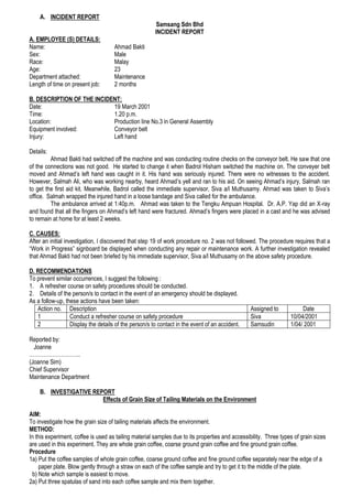 A. INCIDENT REPORT
                                                        Samsang Sdn Bhd
                                                       INCIDENT REPORT
A. EMPLOYEE (S) DETAILS:
Name:                                Ahmad Bakti
Sex:                                 Male
Race:                                Malay
Age:                                 23
Department attached:                 Maintenance
Length of time on present job:       2 months

B. DESCRIPTION OF THE INCIDENT:
Date:                       19 March 2001
Time:                       1.20 p.m.
Location:                   Production line No.3 in General Assembly
Equipment involved:         Conveyor belt
Injury:                     Left hand

Details:
         Ahmad Bakti had switched off the machine and was conducting routine checks on the conveyor belt. He saw that one
of the connections was not good. He started to change it when Badrol Hisham switched the machine on. The conveyer belt
moved and Ahmad’s left hand was caught in it. His hand was seriously injured. There were no witnesses to the accident.
However, Salmah Ali, who was working nearby, heard Ahmad’s yell and ran to his aid. On seeing Ahmad’s injury, Salmah ran
to get the first aid kit. Meanwhile, Badrol called the immediate supervisor, Siva a/l Muthusamy. Ahmad was taken to Siva’s
office. Salmah wrapped the injured hand in a loose bandage and Siva called for the ambulance.
         The ambulance arrived at 1:40p.m. Ahmad was taken to the Tengku Ampuan Hospital. Dr. A.P. Yap did an X-ray
and found that all the fingers on Ahmad’s left hand were fractured. Ahmad’s fingers were placed in a cast and he was advised
to remain at home for at least 2 weeks.

C. CAUSES:
After an initial investigation, I discovered that step 19 of work procedure no. 2 was not followed. The procedure requires that a
“Work in Progress” signboard be displayed when conducting any repair or maintenance work. A further investigation revealed
that Ahmad Bakti had not been briefed by his immediate supervisor, Siva a/l Muthusamy on the above safety procedure.

D. RECOMMENDATIONS
To prevent similar occurrences, I suggest the following :
1. A refresher course on safety procedures should be conducted.
2. Details of the person/s to contact in the event of an emergency should be displayed.
As a follow-up, these actions have been taken:
   Action no. Description                                                                        Assigned to           Date
   1              Conduct a refresher course on safety procedure                                 Siva             10/04/2001
   2              Display the details of the person/s to contact in the event of an accident.    Samsudin         1/04/ 2001

Reported by:
  Joanne
………………………..
(Joanne Sim)
Chief Supervisor
Maintenance Department

    B. INVESTIGATIVE REPORT
                        Effects of Grain Size of Tailing Materials on the Environment

AIM:
To investigate how the grain size of tailing materials affects the environment.
METHOD:
In this experiment, coffee is used as tailing material samples due to its properties and accessibility. Three types of grain sizes
are used in this experiment. They are whole grain coffee, coarse ground grain coffee and fine ground grain coffee.
Procedure
1a) Put the coffee samples of whole grain coffee, coarse ground coffee and fine ground coffee separately near the edge of a
     paper plate. Blow gently through a straw on each of the coffee sample and try to get it to the middle of the plate.
  b) Note which sample is easiest to move.
2a) Put three spatulas of sand into each coffee sample and mix them together.
 