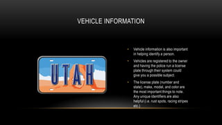 VEHICLE INFORMATION

•

Vehicle information is also important
in helping identify a person.

•

Vehicles are registered to the owner
and having the police run a license
plate through their system could
give you a possible subject.

•

The license plate (number and
state), make, model, and color are
the most important things to note.
Any unique identifiers are also
helpful (i.e. rust spots, racing stripes
etc.)

 