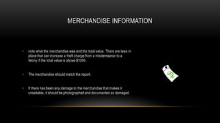 MERCHANDISE INFORMATION

•

note what the merchandise was and the total value. There are laws in
place that can increase a theft charge from a misdemeanor to a
felony if the total value is above $1000.

•

The merchandise should match the report.

•

If there has been any damage to the merchandise that makes it
unsellable, it should be photographed and documented as damaged.

 