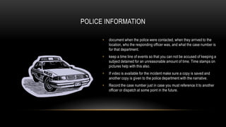 POLICE INFORMATION
•

document when the police were contacted, when they arrived to the
location, who the responding officer was, and what the case number is
for that department.

•

keep a time line of events so that you can not be accused of keeping a
subject detained for an unreasonable amount of time. Time stamps on
pictures help with this also.

•

If video is available for the incident make sure a copy is saved and
another copy is given to the police department with the narrative.

•

Record the case number just in case you must reference it to another
officer or dispatch at some point in the future.

 