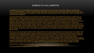 EXAMPLE OF A FULL NARRATIVE
I, Kelila Ranney, Senior Target Protection Specialist at the Sandy South Towne Target, observed the following. On November
24, 2013, at approximately 11:30AM, I noticed a known theft subject, now know to me as John Smith, enter the store through the
north entrance. Target Protection Specialist, Dan Green, began live video surveillance of the subject while I went to the sales flo or to
conductive live surveillance.
I observed smith walk into electronics and straight to the portable electronics aisle. He selected three Jawbone Jambox minis, at
approximately 11:32AM, and walked toward the back of the store. He then walked into the men’s clothing department and set the
jamboxes down on a table with men’s sweaters. He pulled the spider wraps off of the three jamboxes and concealed them in his
backpack. He then hid the three spider wraps underneath the sweaters. He then walked toward the front of the store. He passed all
registers without attempting to offer payment for the merchandise. I stepped in front of him, at approximately 11:39AM, and
introduced myself as “Kelila with Target Assets Protection.” I informed him that I needed him to come back into the store with me to
talk about the unpaid for merchandise. He told me that he had to go home and check on his dog and started to keep walking thr ough
the exit. Green then came out to the exit to assist me. I once again told Smith that he needed to come back into the store, a nd if he
did not comply I would hand cuff him. Smith then complied and Green and I walked him back to the Asset Protection Office with out
further incident.
Once we got back to the asset protection office I asked Smith to remove the three jamboxes from his back pack. He complied. I then
asked why he was taking the jamboxes today. He said that he was recently kicked out of his parents house and had no money. He
said that he has a methamphetamines addiction and he was going to sell the jamboxes to pawn shops for drug money. I explained
civil demand and had Smith sign an admission statement for the three jamboxes. I then had Executive Team Lead Asset
Protection, Andrew Johnson, take pictures of the subject, merchandise, and the subjects vehicle. I called dispatch at approxi mately
12:17PM. Officer Brown responded at approximately 12:28PM. Smith was cited with felony retain theft due to multiple prior retail theft
charges, drug possession and possession of drug paraphernalia for the methamphetamines and pipe the officer found when
searching his back pack. Officer Brown took Smith to jail. They exited the asset protection office at approximately 12:53PM.
Smiths vehicle, a 1990 white jeep Cherokee, Utah license plate H345LY, was impounded by Officer Brown.
The case number for the apprehension is 13-13454.

 